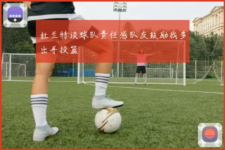 杜兰特谈球队责任感队友鼓励我多出手投篮