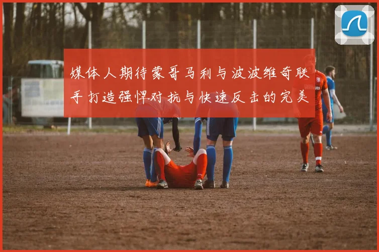 媒体人期待蒙哥马利与波波维奇联手打造强悍对抗与快速反击的完美结合