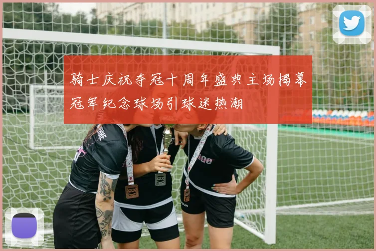 骑士庆祝夺冠十周年盛典主场揭幕冠军纪念球场引球迷热潮