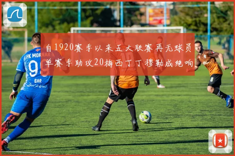 自1920赛季以来五大联赛再无球员单赛季助攻20梅西丁丁穆勒成绝响
