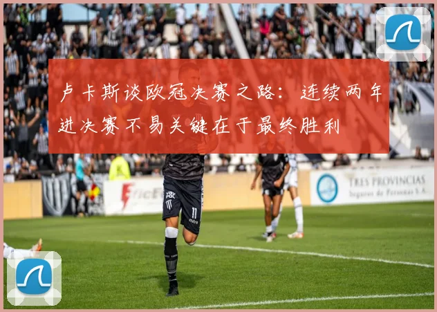 卢卡斯谈欧冠决赛之路：连续两年进决赛不易关键在于最终胜利