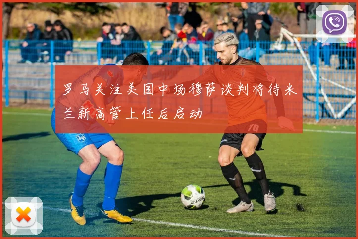 罗马关注美国中场穆萨谈判将待米兰新高管上任后启动