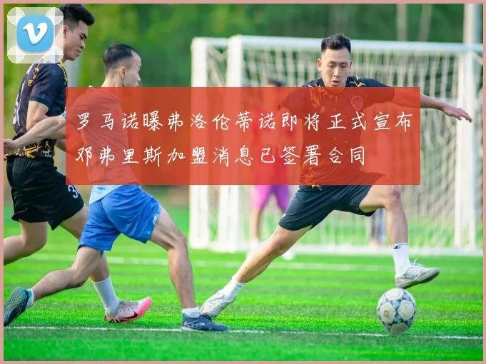 罗马诺曝弗洛伦蒂诺即将正式宣布邓弗里斯加盟消息已签署合同
