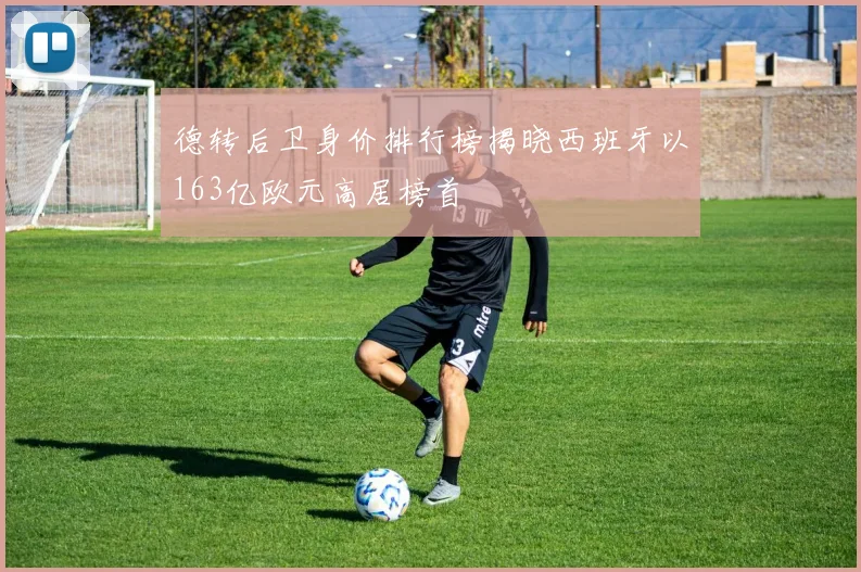 德转后卫身价排行榜揭晓西班牙以163亿欧元高居榜首