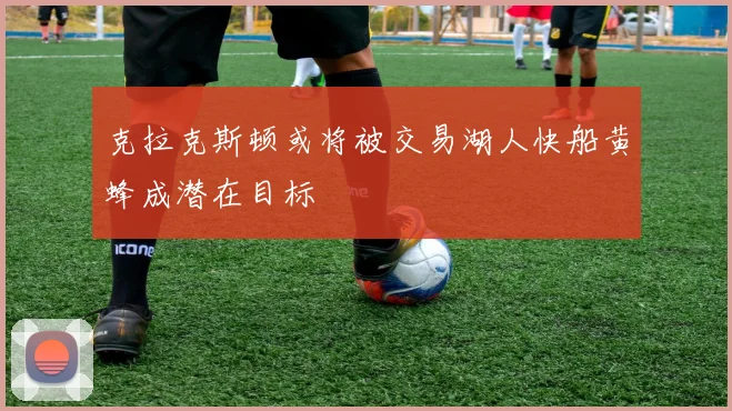 克拉克斯顿或将被交易湖人快船黄蜂成潜在目标