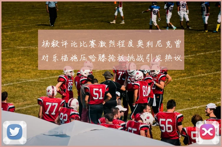 杨毅评论比赛激烈程度奥利尼克曾对乐福施压哈滕抢板挑战引发热议