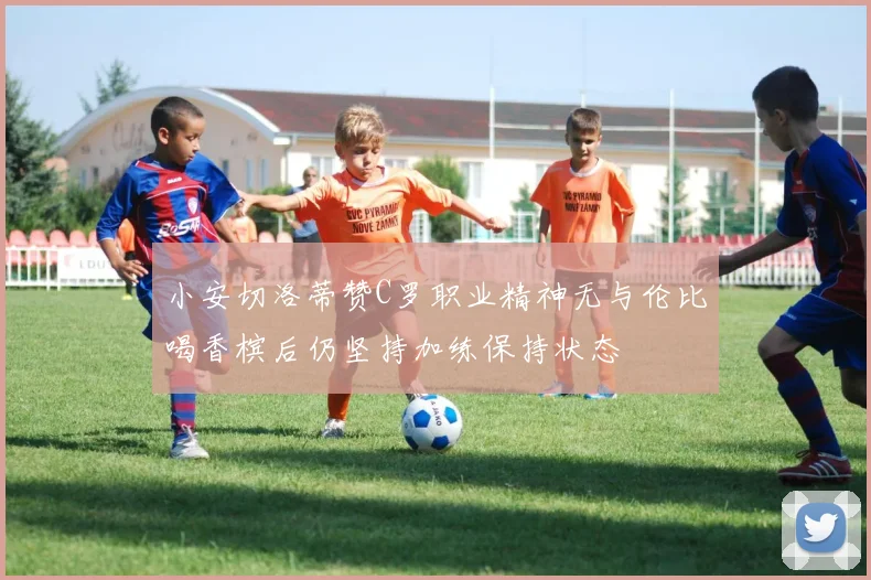 小安切洛蒂赞C罗职业精神无与伦比喝香槟后仍坚持加练保持状态