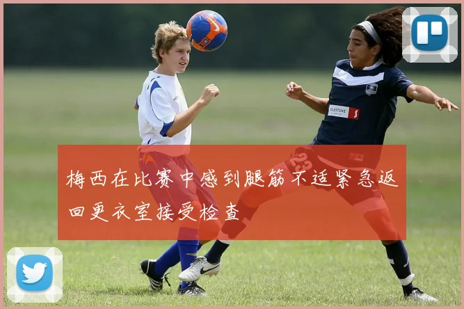 梅西在比赛中感到腿筋不适紧急返回更衣室接受检查