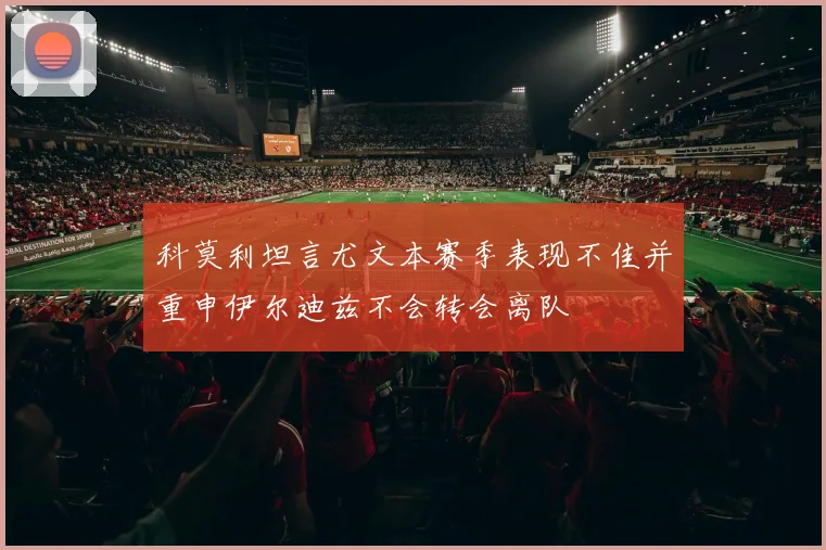 科莫利坦言尤文本赛季表现不佳并重申伊尔迪兹不会转会离队