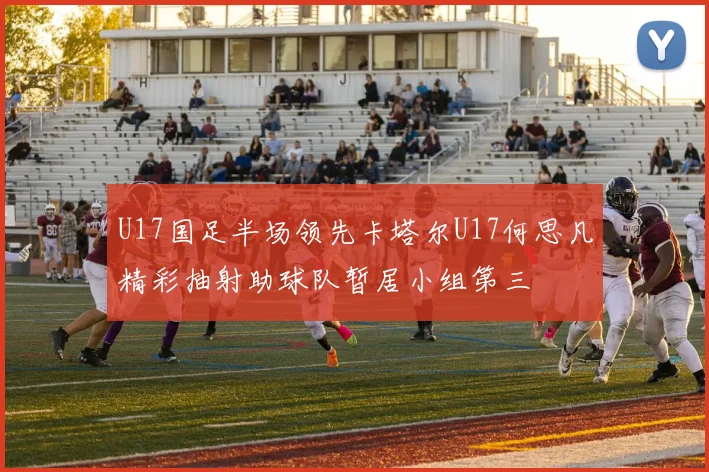 U17国足半场领先卡塔尔U17何思凡精彩抽射助球队暂居小组第三