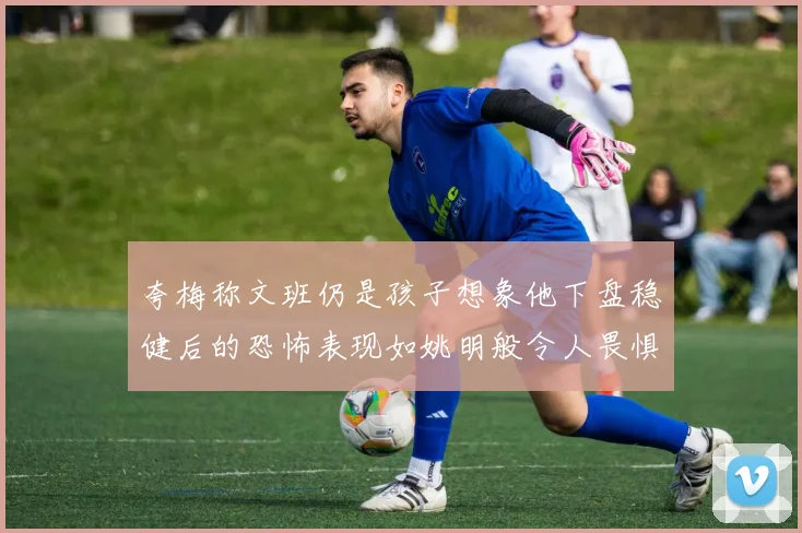 夸梅称文班仍是孩子想象他下盘稳健后的恐怖表现如姚明般令人畏惧